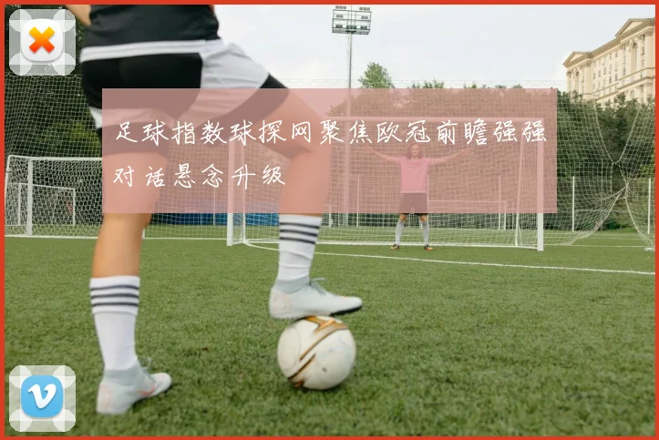 足球指数球探网聚焦欧冠前瞻强强对话悬念升级
