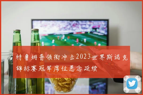 特鲁姆普领衔冲击2023世界斯诺克锦标赛冠军席位悬念延续
