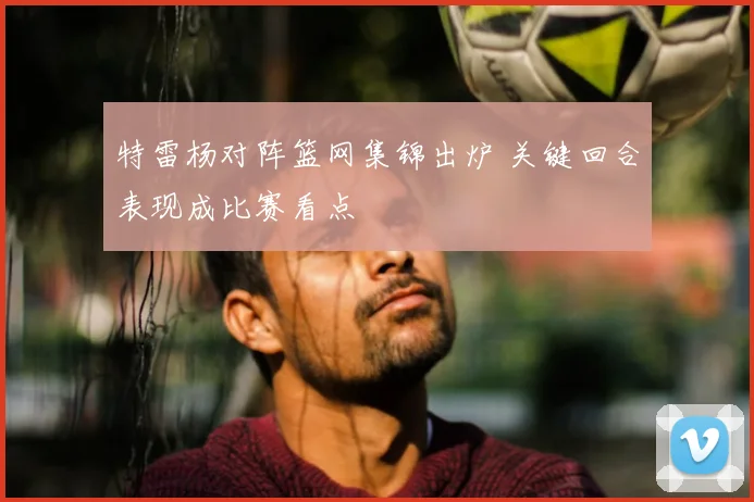 特雷杨对阵篮网集锦出炉 关键回合表现成比赛看点