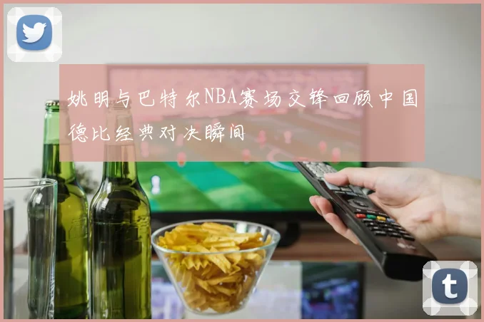 姚明与巴特尔NBA赛场交锋回顾中国德比经典对决瞬间