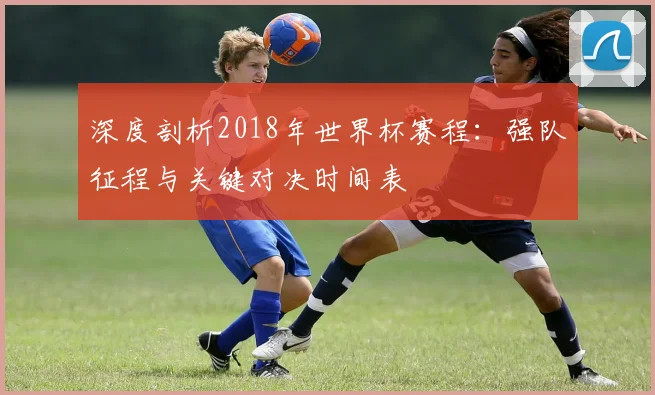 深度剖析2018年世界杯赛程：强队征程与关键对决时间表