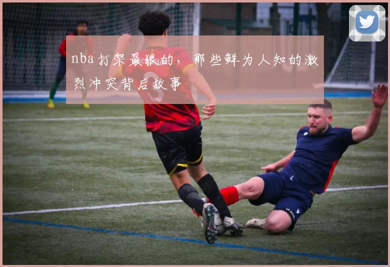 nba打架最狠的，那些鲜为人知的激烈冲突背后故事