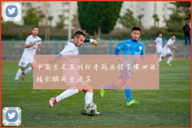 中国女足亚洲杯夺冠历程录像回放精彩瞬间全记录