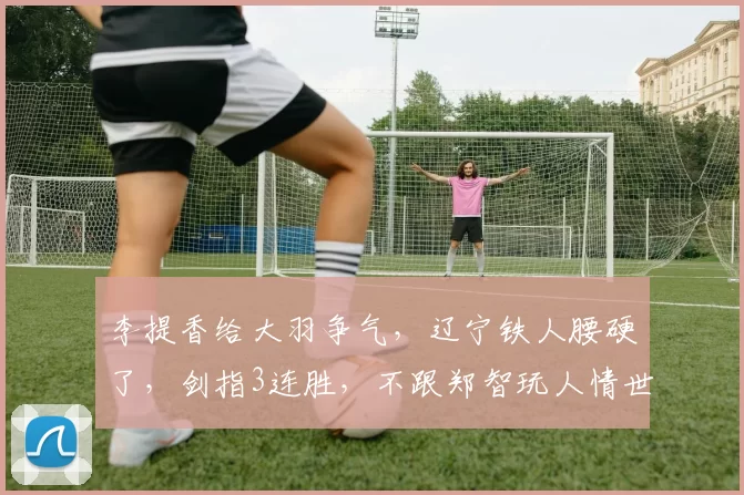 李提香给大羽争气，辽宁铁人腰硬了，剑指3连胜，不跟郑智玩人情世故_中超_比赛_教练