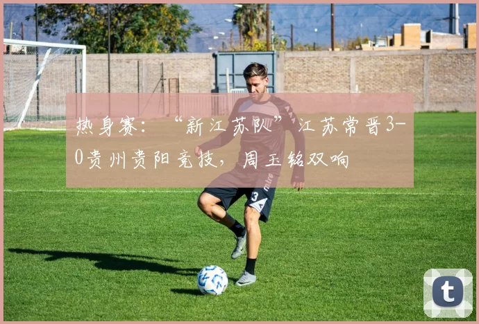 热身赛:“新江苏队”江苏常晋3-0贵州贵阳竞技,周玉铭双响