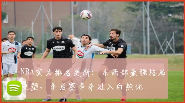 NBA实力排名更新:东西部豪强格局重塑,季后赛争夺进入白热化