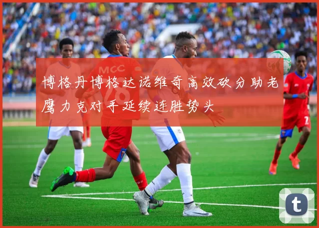 博格丹博格达诺维奇高效砍分助老鹰力克对手延续连胜势头