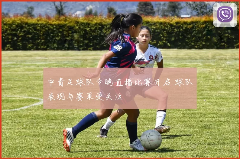 中青足球队今晚直播比赛开启 球队表现与赛果受关注