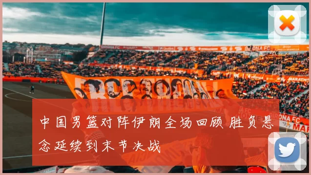 中国男篮对阵伊朗全场回顾 胜负悬念延续到末节决战