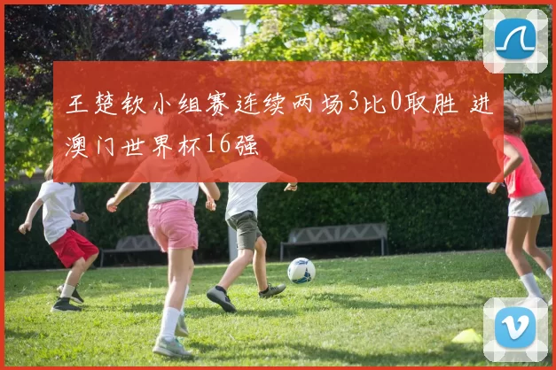 王楚钦小组赛连续两场3比0取胜 进澳门世界杯16强