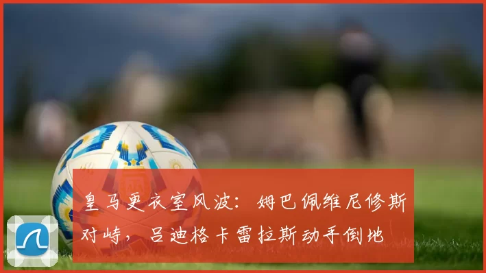 皇马更衣室风波:姆巴佩维尼修斯对峙,吕迪格卡雷拉斯动手倒地