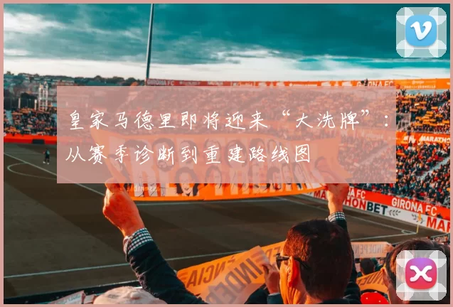 皇家马德里即将迎来“大洗牌”：从赛季诊断到重建路线图