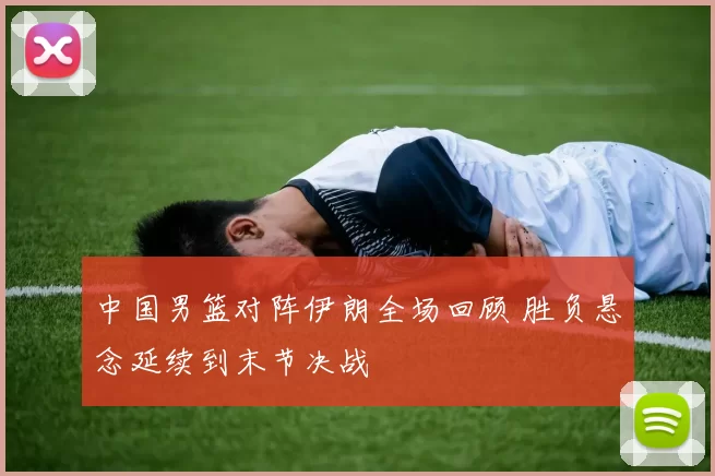 中国男篮对阵伊朗全场回顾 胜负悬念延续到末节决战