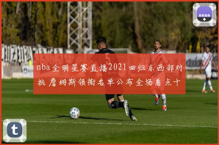 nba全明星赛直播2021回归东西部对抗 詹姆斯领衔名单公布全场看点十足