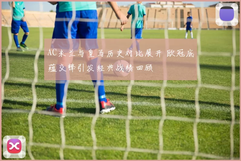 AC米兰与皇马历史对比展开 欧冠底蕴交锋引发经典战绩回顾
