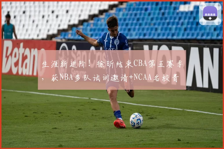 生涯新进阶！徐昕结束CBA第五赛季，获NBA多队试训邀请+NCAA名校青睐
