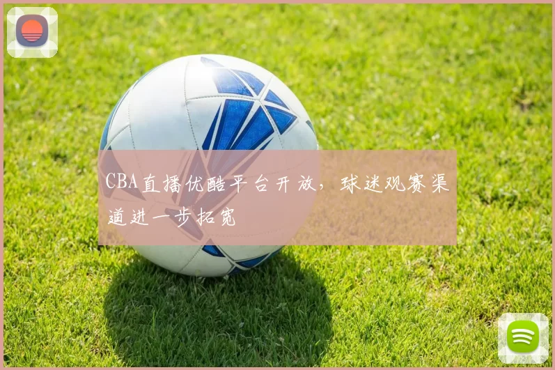 CBA直播优酷平台开放,球迷观赛渠道进一步拓宽