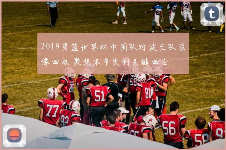 2019男篮世界杯中国队对波兰队录像回放 聚焦末节失利关键回合
