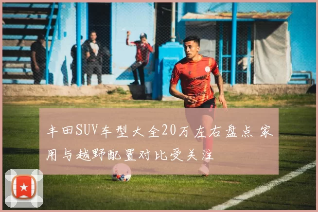 丰田SUV车型大全20万左右盘点 家用与越野配置对比受关注