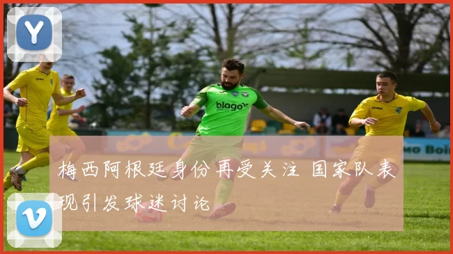 梅西阿根廷身份再受关注 国家队表现引发球迷讨论