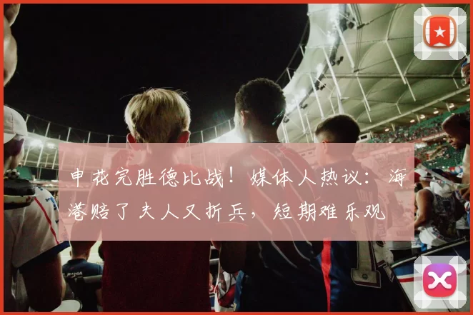 申花完胜德比战！媒体人热议：海港赔了夫人又折兵，短期难乐观