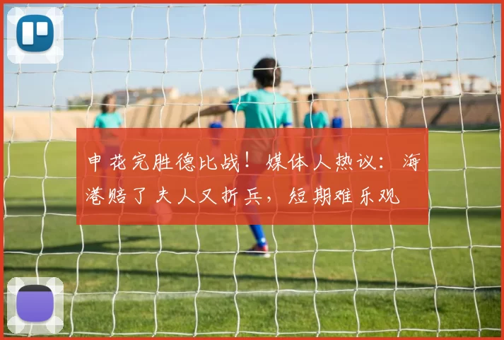 申花完胜德比战！媒体人热议：海港赔了夫人又折兵，短期难乐观