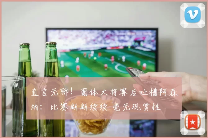 直言无聊！葡体大将赛后吐槽阿森纳：比赛断断续续 毫无观赏性