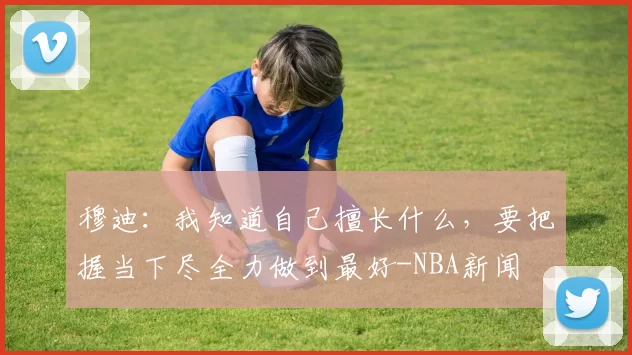 穆迪:我知道自己擅长什么,要把握当下尽全力做到最好-NBA新闻