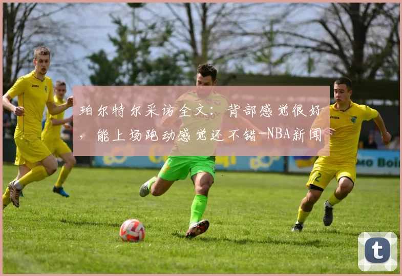 珀尔特尔采访全文：背部感觉很好，能上场跑动感觉还不错-NBA新闻