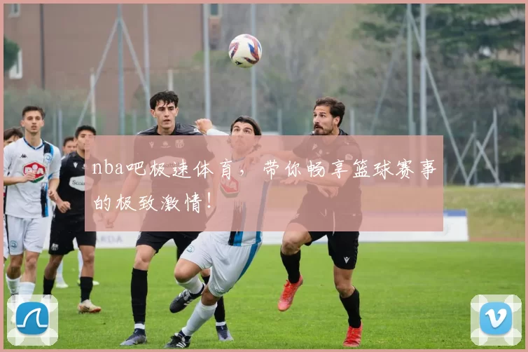 nba吧极速体育，带你畅享篮球赛事的极致激情！