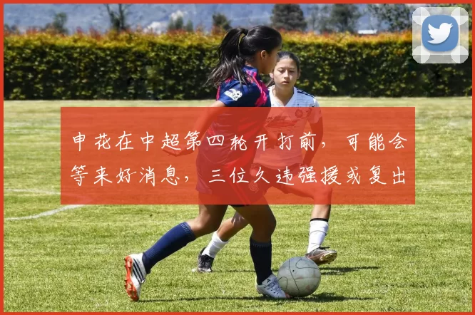 申花在中超第四轮开打前,可能会等来好消息,三位久违强援或复出