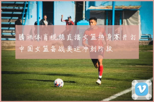 腾讯体育视频直播女篮热身赛开打中国女篮备战奥运冲刺阶段