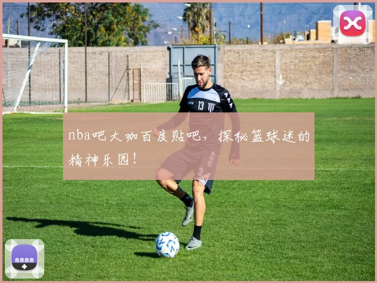 nba吧大咖百度贴吧，探秘篮球迷的精神乐园！