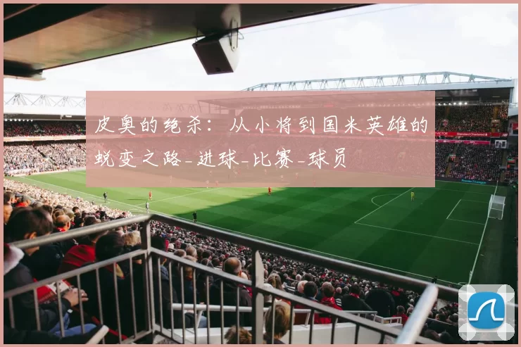 皮奥的绝杀：从小将到国米英雄的蜕变之路_进球_比赛_球员