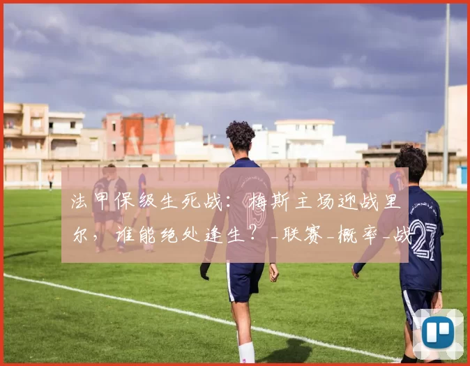 法甲保级生死战：梅斯主场迎战里尔，谁能绝处逢生？_联赛_概率_战绩