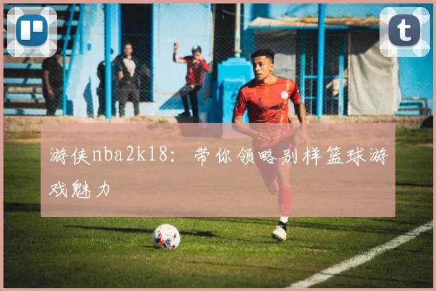 游侠nba2k18：带你领略别样篮球游戏魅力
