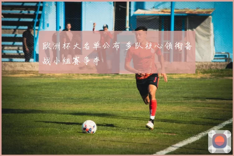 欧洲杯大名单公布 多队核心领衔备战小组赛争夺