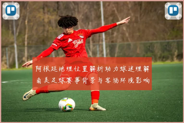 阿根廷地理位置解析助力球迷理解南美足球赛事背景与客场环境影响