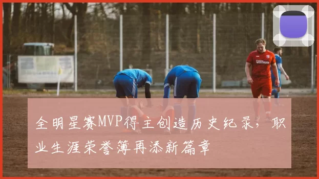 全明星赛MVP得主创造历史纪录，职业生涯荣誉簿再添新篇章