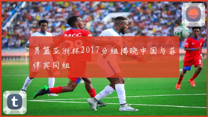 男篮亚洲杯2017分组揭晓中国与菲律宾同组