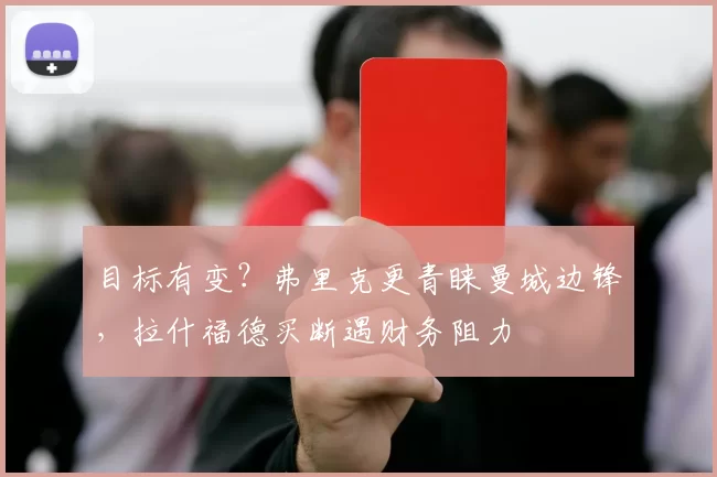 目标有变？弗里克更青睐曼城边锋，拉什福德买断遇财务阻力