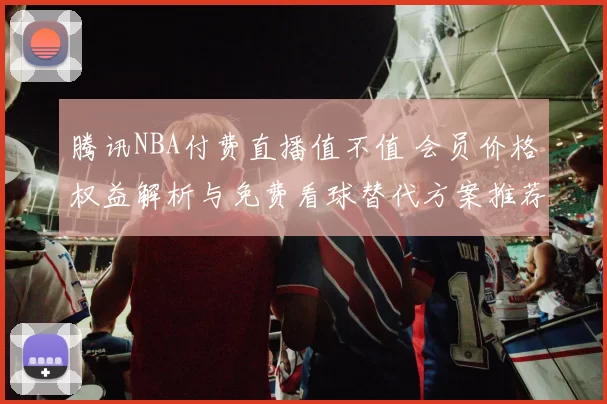 腾讯NBA付费直播值不值 会员价格权益解析与免费看球替代方案推荐