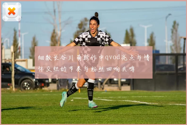 细数长谷川萌新作中qvod亮点与情怀交织的节奏与粉丝回响共鸣