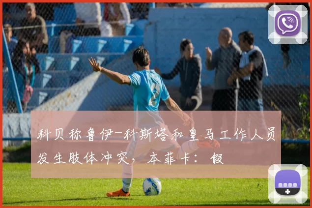 科贝称鲁伊-科斯塔和皇马工作人员发生肢体冲突,本菲卡:假