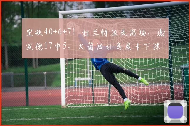 空砍40+6+7！杜兰特沮丧离场，谢泼德17中5，火箭该让乌度卡下课