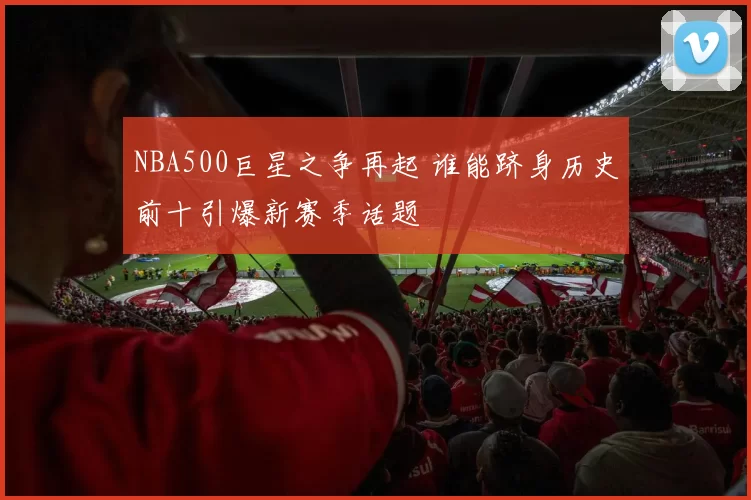 NBA500巨星之争再起 谁能跻身历史前十引爆新赛季话题