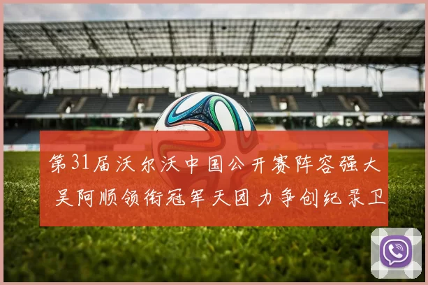 第31届沃尔沃中国公开赛阵容强大 吴阿顺领衔冠军天团力争创纪录卫冕