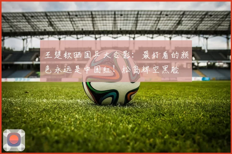 王楚钦晒国乒大合影:最好看的颜色永远是中国红!松岛辉空黑脸