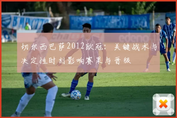 切尔西巴萨2012欧冠：关键战术与决定性时刻影响赛果与晋级