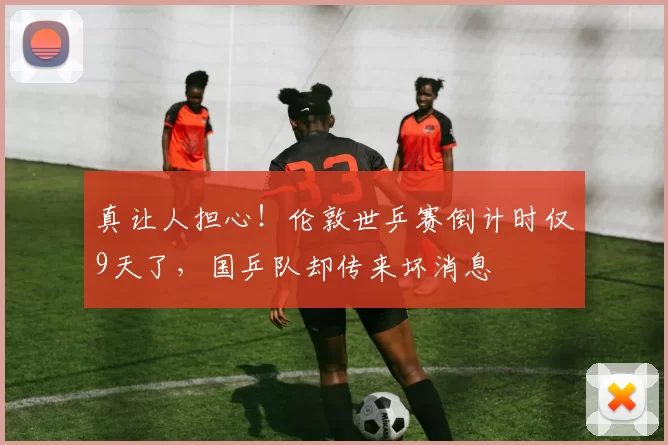 真让人担心！伦敦世乒赛倒计时仅9天了，国乒队却传来坏消息